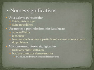  Uma palavra por conceito
   Fetch,retrieve e get
   Evite trocadilhos
 Use nomes a partir do dominio da solucao
   accountVisitor
   jobQueue
   Na ausencia de nomes a partir da solucao use nomes a partir
    do problema.
 Adicione um contexto signigicativo
   firstName/addrFirstName
   Nao use contextos desnecessarios
       PORTALAddrFirstName/addrFirstName
 