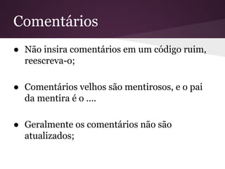 Comentários
● Não insira comentários em um código ruim,
reescreva-o;
● Comentários velhos são mentirosos, e o pai
da mentira é o ….
● Geralmente os comentários não são
atualizados;

 