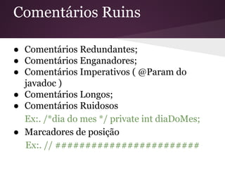 Comentários Ruins
● Comentários Redundantes;
● Comentários Enganadores;
● Comentários Imperativos ( @Param do
javadoc )
● Comentários Longos;
● Comentários Ruidosos
Ex:. /*dia do mes */ private int diaDoMes;
● Marcadores de posição
Ex:. // ########################

 