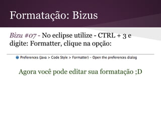 Formatação: Bizus
Bizu #07 - No eclipse utilize - CTRL + 3 e
digite: Formatter, clique na opção:

Agora você pode editar sua formatação ;D

 