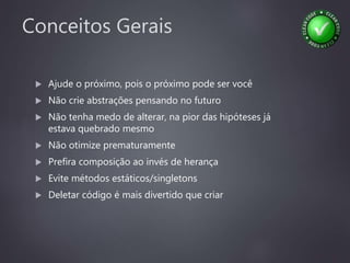 Conceitos Gerais
 Ajude o próximo, pois o próximo pode ser você
 Não crie abstrações pensando no futuro
 Não tenha medo de alterar, na pior das hipóteses já
estava quebrado mesmo
 Não otimize prematuramente
 Prefira composição ao invés de herança
 Evite métodos estáticos/singletons
 Deletar código é mais divertido que criar
 