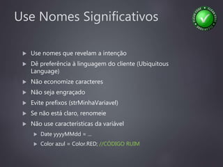 Use Nomes Significativos
 Use nomes que revelam a intenção
 Dê preferência à linguagem do cliente (Ubiquitous
Language)
 Não economize caracteres
 Não seja engraçado
 Evite prefixos (strMinhaVariavel)
 Se não está claro, renomeie
 Não use caracteristicas da variável
 Date yyyyMMdd = ...
 Color azul = Color.RED; //CÓDIGO RUIM
 