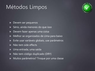 Métodos Limpos
 Devem ser pequenos
 Sério, ainda menores do que isso
 Devem fazer apenas uma coisa
 Melhor se organizados de cima para baixo
 Evite usar variáveis globais, use parâmetros
 Não tem side effects
 Uma entrada, uma saída
 Não tem código duplicado (DRY)
 Muitos parâmetros? Troque por uma classe
 