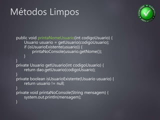 Métodos Limpos
public void printaNomeUsuario(int codigoUsuario) {
Usuario usuario = getUsuario(codigoUsuario);
if (isUsuarioExistente(usuario)) {
printaNoConsole(usuario.getNome());
}
}
private Usuario getUsuario(int codigoUsuario) {
return dao.getUsuario(codigoUsuario);
}
private boolean isUsuarioExistente(Usuario usuario) {
return usuario != null;
}
private void printaNoConsole(String mensagem) {
system.out.println(mensagem);
}
 