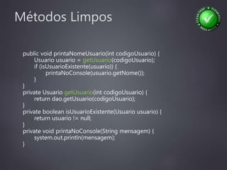 Métodos Limpos
public void printaNomeUsuario(int codigoUsuario) {
Usuario usuario = getUsuario(codigoUsuario);
if (isUsuarioExistente(usuario)) {
printaNoConsole(usuario.getNome());
}
}
private Usuario getUsuario(int codigoUsuario) {
return dao.getUsuario(codigoUsuario);
}
private boolean isUsuarioExistente(Usuario usuario) {
return usuario != null;
}
private void printaNoConsole(String mensagem) {
system.out.println(mensagem);
}
 