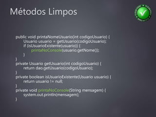 Métodos Limpos
public void printaNomeUsuario(int codigoUsuario) {
Usuario usuario = getUsuario(codigoUsuario);
if (isUsuarioExistente(usuario)) {
printaNoConsole(usuario.getNome());
}
}
private Usuario getUsuario(int codigoUsuario) {
return dao.getUsuario(codigoUsuario);
}
private boolean isUsuarioExistente(Usuario usuario) {
return usuario != null;
}
private void printaNoConsole(String mensagem) {
system.out.println(mensagem);
}
 
