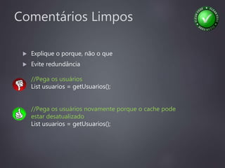 Comentários Limpos
 Explique o porque, não o que
 Evite redundância
//Pega os usuários
List usuarios = getUsuarios();
//Pega os usuários novamente porque o cache pode
estar desatualizado
List usuarios = getUsuarios();
 