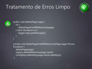 Tratamento de Erros Limpo
public void delete(Page page) {
try {
deletePageAndAllReferences(page);
} catch (Exception e) {
logger.log(e.getMessage());
}
}
private void deletePageAndAllReferences(Page page) throws
Exception {
deletePage(page);
registry.deleteReference(page.name);
configKeys.deleteKey(page.name.makeKey());
}
 