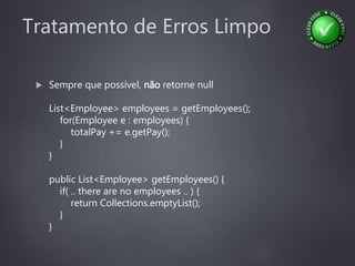 Tratamento de Erros Limpo
 Sempre que possível, não retorne null
List<Employee> employees = getEmployees();
for(Employee e : employees) {
totalPay += e.getPay();
}
}
public List<Employee> getEmployees() {
if( .. there are no employees .. ) {
return Collections.emptyList();
}
}
 