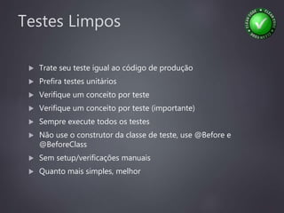 Testes Limpos
 Trate seu teste igual ao código de produção
 Prefira testes unitários
 Verifique um conceito por teste
 Verifique um conceito por teste (importante)
 Sempre execute todos os testes
 Não use o construtor da classe de teste, use @Before e
@BeforeClass
 Sem setup/verificações manuais
 Quanto mais simples, melhor
 
