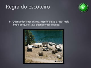 Regra do escoteiro
 Quando levantar acampamento, deixe o local mais
limpo do que estava quando você chegou.
 