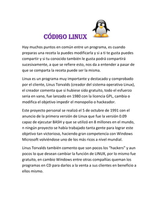Código Linux
Hay muchos puntos en común entre un programa, es cuando
preparas una receta la puedes modificarla y si a ti te gusta puedes
compartir y si tu conocido también le gusta podrá compartirá
sucesivamente, a que se refiere esto, nos da a entender a pasar de
que se comparta la receta puede ser la misma.
Linux es un programa muy importante y destacado y comprobado
por el cliente, Linus Torvalds (creador del sistema operativo Linux),
el creador comenta que si hubiese sido gratuito, todo el esfuerzo
seria en vano, fue lanzado en 1980 con la licencia GPL, cambia o
modifica el objetivo impedir el monopolio o hackeador.
Este proyecto personal se realizó el 5 de octubre de 1991 con el
anuncio de la primera versión de Linux que fue la versión 0.09
capaz de ejecutar BASH y que se utilizó en 8 millones en el mundo,
n ningún proyecto se había trabajado tanta gente para lograr este
objetivo tan victorioso, haciendo gran competencia con Windows
Microsoft volviéndose uno de los más ricos a nivel mundial.
Linus Torvalds también comento que son pocos los “hackers” y aun
pocos lo que desean cambiar la función de LINUX, por lo mismo fue
gratuito, en cambio Windows entre otras compañías queman los
programas en CD para darlos a la venta a sus clientes en beneficio a
ellos mismo.
 