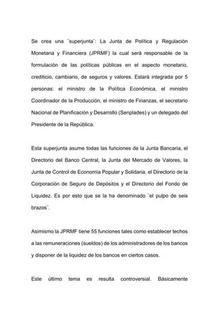 Se crea una ¨superjunta¨: La Junta de Política y Regulación
Monetaria y Financiera (JPRMF) la cual será responsable de la
formulación de las políticas públicas en el aspecto monetario,
crediticio, cambiario, de seguros y valores. Estará integrada por 5
personas: el ministro de la Política Económica, el ministro
Coordinador de la Producción, el ministro de Finanzas, el secretario
Nacional de Planificación y Desarrollo (Senplades) y un delegado del
Presidente de la República.
Esta superjunta asume todas las funciones de la Junta Bancaria, el
Directorio del Banco Central, la Junta del Mercado de Valores, la
Junta de Control de Economía Popular y Solidaria, el Directorio de la
Corporación de Seguro de Depósitos y el Directorio del Fondo de
Liquidez. Es por esto que se la ha denominado ¨el pulpo de seis
brazos¨.
Asimismo la JPRMF tiene 55 funciones tales como establecer techos
a las remuneraciones (sueldos) de los administradores de los bancos
y disponer de la liquidez de los bancos en ciertos casos.
Este último tema es resulta controversial. Básicamente
 