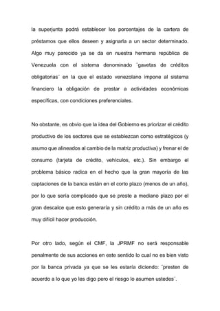 la superjunta podrá establecer los porcentajes de la cartera de
préstamos que ellos deseen y asignarla a un sector determinado.
Algo muy parecido ya se da en nuestra hermana república de
Venezuela con el sistema denominado ¨gavetas de créditos
obligatorias¨ en la que el estado venezolano impone al sistema
financiero la obligación de prestar a actividades económicas
específicas, con condiciones preferenciales.
No obstante, es obvio que la idea del Gobierno es priorizar el crédito
productivo de los sectores que se establezcan como estratégicos (y
asumo que alineados al cambio de la matriz productiva) y frenar el de
consumo (tarjeta de crédito, vehículos, etc.). Sin embargo el
problema básico radica en el hecho que la gran mayoría de las
captaciones de la banca están en el corto plazo (menos de un año),
por lo que sería complicado que se preste a mediano plazo por el
gran descalce que esto generaría y sin crédito a más de un año es
muy difícil hacer producción.
Por otro lado, según el CMF, la JPRMF no será responsable
penalmente de sus acciones en este sentido lo cual no es bien visto
por la banca privada ya que se les estaría diciendo: ¨presten de
acuerdo a lo que yo les digo pero el riesgo lo asumen ustedes¨.
 
