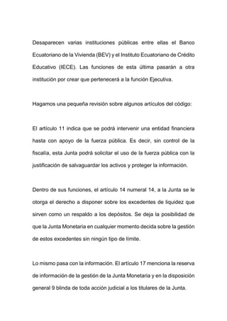 Desaparecen varias instituciones públicas entre ellas el Banco
Ecuatoriano de la Vivienda (BEV) y el Instituto Ecuatoriano de Crédito
Educativo (IECE). Las funciones de esta última pasarán a otra
institución por crear que pertenecerá a la función Ejecutiva.
Hagamos una pequeña revisión sobre algunos artículos del código:
El artículo 11 indica que se podrá intervenir una entidad financiera
hasta con apoyo de la fuerza pública. Es decir, sin control de la
fiscalía, esta Junta podrá solicitar el uso de la fuerza pública con la
justificación de salvaguardar los activos y proteger la información.
Dentro de sus funciones, el artículo 14 numeral 14, a la Junta se le
otorga el derecho a disponer sobre los excedentes de liquidez que
sirven como un respaldo a los depósitos. Se deja la posibilidad de
que la Junta Monetaria en cualquier momento decida sobre la gestión
de estos excedentes sin ningún tipo de límite.
Lo mismo pasa con la información. El artículo 17 menciona la reserva
de información de la gestión de la Junta Monetaria y en la disposición
general 9 blinda de toda acción judicial a los titulares de la Junta.
 