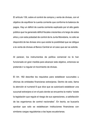 El artículo 139, sobre el control de compra y venta de divisas, con el
objetivo de equilibrar la cuenta corriente que conforma la balanza de
pagos. Hay un déficit de cuenta corriente explicado por el alto gasto
público que ha generado déficit fiscales crecientes a lo largo de estos
años y con esta potestad de control de la Junta Monetaria, no sólo se
dispondrá de las divisas sino que existe la posibilidad que se obligue
a la venta de divisas al Banco Central en el caso que así se solicite.
Al parecer, los instrumentos de política comercial no le han
funcionado en gran medida para alcanzar este objetivo, entonces se
pretende ir a regular el movimiento de divisas.
El Art. 182 describe los requisitos para establecer sucursales u
oficinas de entidades financieras extranjeras. Dentro de esto, llama
la atención el numeral 8 que dice que se autorizará establecer una
sucursal extranjera si en el país donde se encuentra la matriz “existe
la legislación que regule el riesgo de sus operaciones, a satisfacción
de los organismos de control nacionales”. En teoría, se buscaría
aprobar que solo se establezcan instituciones financieras con
similares cargas regulatorias a las leyes ecuatorianas.
 