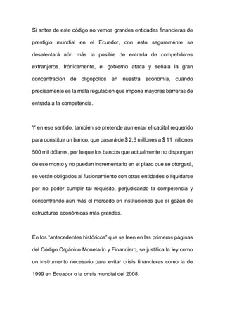 Si antes de este código no vemos grandes entidades financieras de
prestigio mundial en el Ecuador, con esto seguramente se
desalentará aún más la posible de entrada de competidores
extranjeros. Irónicamente, el gobierno ataca y señala la gran
concentración de oligopolios en nuestra economía, cuando
precisamente es la mala regulación que impone mayores barreras de
entrada a la competencia.
Y en ese sentido, también se pretende aumentar el capital requerido
para constituir un banco, que pasará de $ 2,6 millones a $ 11 millones
500 mil dólares, por lo que los bancos que actualmente no dispongan
de ese monto y no puedan incrementarlo en el plazo que se otorgará,
se verán obligados al fusionamiento con otras entidades o liquidarse
por no poder cumplir tal requisito, perjudicando la competencia y
concentrando aún más el mercado en instituciones que sí gozan de
estructuras económicas más grandes.
En los “antecedentes históricos” que se leen en las primeras páginas
del Código Orgánico Monetario y Financiero, se justifica la ley como
un instrumento necesario para evitar crisis financieras como la de
1999 en Ecuador o la crisis mundial del 2008.
 