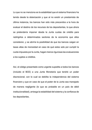 Lo que no se menciona es la estabilidad que el sistema financiero ha
tenido desde la dolarización y que al no existir un prestamista de
última instancia, los bancos han sido más precavidos a la hora de
evaluar el destino de los recursos de los depositantes, lo que ahora
se pretendería imponer desde la Junta cuotas de crédito para
redirigirlos a determinados sectores de la economía que ellos
consideren, y se abriría la posibilidad de que los bancos caigan en
tasas altas de morosidad en caso de qué estos solo por cumplir la
cuota impuesta por la Junta, hagan menos rigurosas las evaluaciones
a los sujetos a créditos.
Así, el código presentado como urgente supedita a todos los bancos
(incluido el BCE) a una Junta Monetaria que tendrá un poder
discrecional, con lo cual se debilita la independencia del sistema
financiero y que en caso de que el poder de la Junta sea manejado
de manera negligente (lo que es probable en un país de débil
institucionalidad), arriesga la estabilidad del sistema y la confianza de
los depositantes.
 