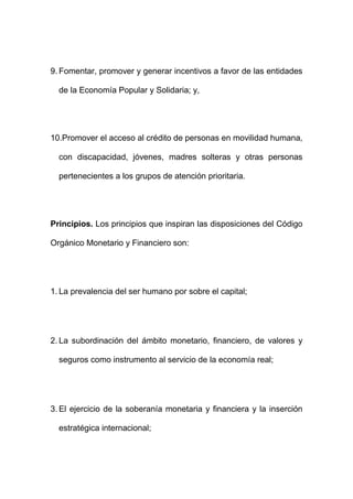 9. Fomentar, promover y generar incentivos a favor de las entidades
de la Economía Popular y Solidaria; y,
10.Promover el acceso al crédito de personas en movilidad humana,
con discapacidad, jóvenes, madres solteras y otras personas
pertenecientes a los grupos de atención prioritaria.
Principios. Los principios que inspiran las disposiciones del Código
Orgánico Monetario y Financiero son:
1. La prevalencia del ser humano por sobre el capital;
2. La subordinación del ámbito monetario, financiero, de valores y
seguros como instrumento al servicio de la economía real;
3. El ejercicio de la soberanía monetaria y financiera y la inserción
estratégica internacional;
 