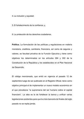 4. La inclusión y equidad;
5. El fortalecimiento de la confianza; y,
6. La protección de los derechos ciudadanos.
Política. La formulación de las políticas y regulaciones en materia
monetaria, crediticia, cambiaria, financiera, así como de seguros y
valores, es facultad privativa de la Función Ejecutiva y tiene como
objetivos los determinados en los artículos 284 y 302 de la
Constitución de la República y los establecidos en el Plan Nacional
de Desarrollo.
El código mencionado, que entró en vigencia el pasado 12 de
septiembre luego de ser publicado en el Registro Oficial, tiene como
objetivo principal el de implementar un nuevo modelo económico en
el que prevalezca ¨la supremacía del ser humano sobre el capital
financiero¨. La idea es la de fortalecer la banca y unificar varias
legislaciones existentes para que la crisis bancaria de finales del siglo
pasado no se repita jamás.
 