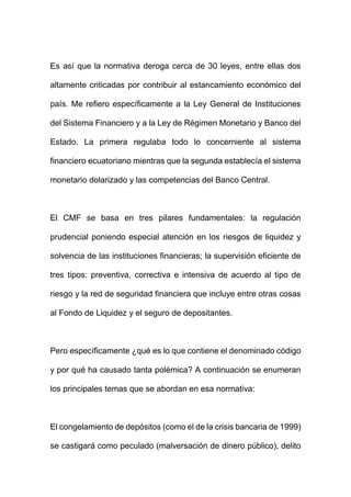 Es así que la normativa deroga cerca de 30 leyes, entre ellas dos
altamente criticadas por contribuir al estancamiento económico del
país. Me refiero específicamente a la Ley General de Instituciones
del Sistema Financiero y a la Ley de Régimen Monetario y Banco del
Estado. La primera regulaba todo lo concerniente al sistema
financiero ecuatoriano mientras que la segunda establecía el sistema
monetario dolarizado y las competencias del Banco Central.
El CMF se basa en tres pilares fundamentales: la regulación
prudencial poniendo especial atención en los riesgos de liquidez y
solvencia de las instituciones financieras; la supervisión eficiente de
tres tipos: preventiva, correctiva e intensiva de acuerdo al tipo de
riesgo y la red de seguridad financiera que incluye entre otras cosas
al Fondo de Liquidez y el seguro de depositantes.
Pero específicamente ¿qué es lo que contiene el denominado código
y por qué ha causado tanta polémica? A continuación se enumeran
los principales temas que se abordan en esa normativa:
El congelamiento de depósitos (como el de la crisis bancaria de 1999)
se castigará como peculado (malversación de dinero público), delito
 