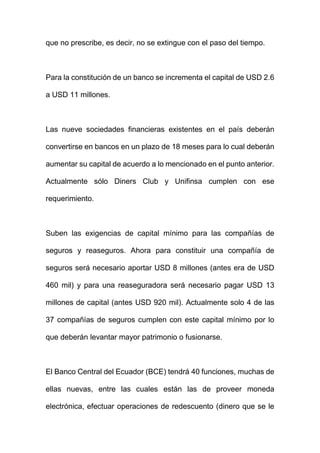 que no prescribe, es decir, no se extingue con el paso del tiempo.
Para la constitución de un banco se incrementa el capital de USD 2.6
a USD 11 millones.
Las nueve sociedades financieras existentes en el país deberán
convertirse en bancos en un plazo de 18 meses para lo cual deberán
aumentar su capital de acuerdo a lo mencionado en el punto anterior.
Actualmente sólo Diners Club y Unifinsa cumplen con ese
requerimiento.
Suben las exigencias de capital mínimo para las compañías de
seguros y reaseguros. Ahora para constituir una compañía de
seguros será necesario aportar USD 8 millones (antes era de USD
460 mil) y para una reaseguradora será necesario pagar USD 13
millones de capital (antes USD 920 mil). Actualmente solo 4 de las
37 compañías de seguros cumplen con este capital mínimo por lo
que deberán levantar mayor patrimonio o fusionarse.
El Banco Central del Ecuador (BCE) tendrá 40 funciones, muchas de
ellas nuevas, entre las cuales están las de proveer moneda
electrónica, efectuar operaciones de redescuento (dinero que se le
 