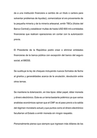 da a una institución financiera a cambio de un título o cartera para
solventar problemas de liquidez), comercializar el oro proveniente de
la pequeña minería y de la minería artesanal, emitir TBCs (títulos del
Banco Central) y establecer multas de hasta USD 800 mil a entidades
financieras que realicen operaciones sin contar con la autorización
previa.
El Presidente de la República podrá crear o eliminar entidades
financieras de la banca pública con excepción del banco del seguro
social, el BIESS.
Se sustituye la ley de cheques incluyendo nuevos formatos de fecha
al girarlos y generalidades acerca de la anulación, devolución entre
otros temas.
Se mantiene la dolarización, en tres tipos: dólar papel, dólar moneda
y dinero electrónico. Este es un tema bastante polémico ya que varios
analistas económicos opinan que el CMF es el paso previo a la salida
del régimen monetario actual y que puntos como el dinero electrónico
facultarían al Estado a emitir moneda sin ningún respaldo.
Personalmente pienso que siempre que ingresen más dólares de los
 