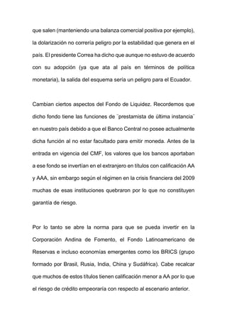 que salen (manteniendo una balanza comercial positiva por ejemplo),
la dolarización no correría peligro por la estabilidad que genera en el
país. El presidente Correa ha dicho que aunque no estuvo de acuerdo
con su adopción (ya que ata al país en términos de política
monetaria), la salida del esquema sería un peligro para el Ecuador.
Cambian ciertos aspectos del Fondo de Liquidez. Recordemos que
dicho fondo tiene las funciones de ¨prestamista de última instancia¨
en nuestro país debido a que el Banco Central no posee actualmente
dicha función al no estar facultado para emitir moneda. Antes de la
entrada en vigencia del CMF, los valores que los bancos aportaban
a ese fondo se invertían en el extranjero en títulos con calificación AA
y AAA, sin embargo según el régimen en la crisis financiera del 2009
muchas de esas instituciones quebraron por lo que no constituyen
garantía de riesgo.
Por lo tanto se abre la norma para que se pueda invertir en la
Corporación Andina de Fomento, el Fondo Latinoamericano de
Reservas e incluso economías emergentes como los BRICS (grupo
formado por Brasil, Rusia, India, China y Sudáfrica). Cabe recalcar
que muchos de estos títulos tienen calificación menor a AA por lo que
el riesgo de crédito empeoraría con respecto al escenario anterior.
 