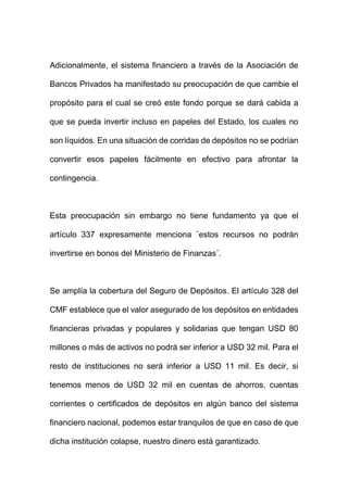 Adicionalmente, el sistema financiero a través de la Asociación de
Bancos Privados ha manifestado su preocupación de que cambie el
propósito para el cual se creó este fondo porque se dará cabida a
que se pueda invertir incluso en papeles del Estado, los cuales no
son líquidos. En una situación de corridas de depósitos no se podrían
convertir esos papeles fácilmente en efectivo para afrontar la
contingencia.
Esta preocupación sin embargo no tiene fundamento ya que el
artículo 337 expresamente menciona ¨estos recursos no podrán
invertirse en bonos del Ministerio de Finanzas¨.
Se amplía la cobertura del Seguro de Depósitos. El artículo 328 del
CMF establece que el valor asegurado de los depósitos en entidades
financieras privadas y populares y solidarias que tengan USD 80
millones o más de activos no podrá ser inferior a USD 32 mil. Para el
resto de instituciones no será inferior a USD 11 mil. Es decir, si
tenemos menos de USD 32 mil en cuentas de ahorros, cuentas
corrientes o certificados de depósitos en algún banco del sistema
financiero nacional, podemos estar tranquilos de que en caso de que
dicha institución colapse, nuestro dinero está garantizado.
 