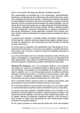 B OR R AD OR D E L P R OYE C T O D E C ÓD IG O OR GÁ N IC O IN T E GR AL P E N AL

razón o con ocasión del cargo que ejercen o hubiesen ejercido.
Son responsables de peculado las o los funcionarios, administradores,
ejecutivos o empleados de las instituciones del sistema financiero nacional o entidades de economía popular y solidaria que realicen actividades
de intermediación financiera, así como los miembros o vocales de los directorios y de los consejos de administración de estas entidades, que con
abuso de las funciones propias de su cargo dispongan fraudulentamente,
se apropien o distraigan de los fondos, bienes, dineros o efectos privados
que los representen, causando directamente un perjuicio económico a
sus socios, depositarios, cuenta partícipes o titulares de los bienes, fondos o dineros, serán sancionados con pena privativa de libertad de diez a
trece años.
La persona que obtenga o conceda créditos vinculados, relacionados o
intercompañías, violando expresas disposiciones legales respecto de esta clase de operaciones, será sancionada con pena privativa de libertad
de siete a diez años.
La misma pena se aplicará a los beneficiarios que intervengan en el cometimiento de este ilícito y a la persona que preste su nombre para beneficio propio o de un tercero, aunque no posea las calidades previstas en
el inciso anterior.
Las o los sentenciados por las conductas previstas en este artículo quedarán incapacitadas o incapacitados de por vida, para el desempeño de
todo cargo público, todo cargo en entidad financiera o en entidades de la
economía popular y solidaria que realicen intermediación financiera.
Artículo 278.- Cohecho. Las o los servidores públicos y las personas
que actúen en virtud de una potestad estatal en alguna de las instituciones del Estado, enumeradas en la Constitución de la República, que reciban o acepten, por sí o por interpuesta persona, beneficio económico
indebido o de otra clase para sí o un tercero, sea para hacer, omitir, agilitar, retardar o condicionar cuestiones relativas a sus funciones, serán
sancionados con pena privativa de libertad de uno a tres años.
Si la o el servidor público, ejecuta el acto o no realiza el acto debido, será
sancionado con pena privativa de libertad de tres a cinco años.
Si la conducta descrita es para cometer otro delito, la o el servidor público, será sancionado con pena privativa de libertad de cinco a siete años.
La persona que bajo cualquier modalidad ofrezca, dé o prometa a una
servidora o servidor público un donativo, dádiva, promesa, ventaja o beneficio económico indebido u otro bien de orden material para hacer, omitir, agilitar, retardar o condicionar cuestiones relativas a sus funciones o
para cometer un delito, será sancionada con las mismas penas señaladas para los servidores públicos
En los casos previstos la multa será del doble del monto del beneficio
SEGUNDO DEBATE | COMISIÓN DE JUSTICIA Y ESTRUCTURA DEL ESTADO | 4 de octubre de 2013 | Pág.

100 de 315

 
