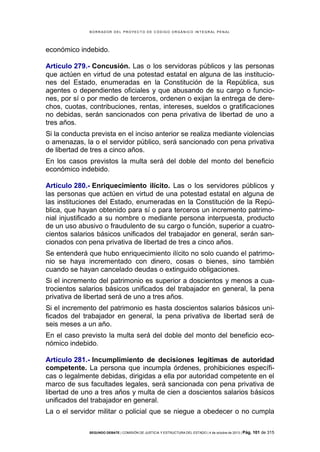 B OR R AD OR D E L P R OYE C T O D E C ÓD IG O OR GÁ N IC O IN T E GR AL P E N AL

económico indebido.
Artículo 279.- Concusión. Las o los servidoras públicos y las personas
que actúen en virtud de una potestad estatal en alguna de las instituciones del Estado, enumeradas en la Constitución de la República, sus
agentes o dependientes oficiales y que abusando de su cargo o funciones, por sí o por medio de terceros, ordenen o exijan la entrega de derechos, cuotas, contribuciones, rentas, intereses, sueldos o gratificaciones
no debidas, serán sancionados con pena privativa de libertad de uno a
tres años.
Si la conducta prevista en el inciso anterior se realiza mediante violencias
o amenazas, la o el servidor público, será sancionado con pena privativa
de libertad de tres a cinco años.
En los casos previstos la multa será del doble del monto del beneficio
económico indebido.
Artículo 280.- Enriquecimiento ilícito. Las o los servidores públicos y
las personas que actúen en virtud de una potestad estatal en alguna de
las instituciones del Estado, enumeradas en la Constitución de la República, que hayan obtenido para sí o para terceros un incremento patrimonial injustificado a su nombre o mediante persona interpuesta, producto
de un uso abusivo o fraudulento de su cargo o función, superior a cuatrocientos salarios básicos unificados del trabajador en general, serán sancionados con pena privativa de libertad de tres a cinco años.
Se entenderá que hubo enriquecimiento ilícito no solo cuando el patrimonio se haya incrementado con dinero, cosas o bienes, sino también
cuando se hayan cancelado deudas o extinguido obligaciones.
Si el incremento del patrimonio es superior a doscientos y menos a cuatrocientos salarios básicos unificados del trabajador en general, la pena
privativa de libertad será de uno a tres años.
Si el incremento del patrimonio es hasta doscientos salarios básicos unificados del trabajador en general, la pena privativa de libertad será de
seis meses a un año.
En el caso previsto la multa será del doble del monto del beneficio económico indebido.
Artículo 281.- Incumplimiento de decisiones legítimas de autoridad
competente. La persona que incumpla órdenes, prohibiciones específicas o legalmente debidas, dirigidas a ella por autoridad competente en el
marco de sus facultades legales, será sancionada con pena privativa de
libertad de uno a tres años y multa de cien a doscientos salarios básicos
unificados del trabajador en general.
La o el servidor militar o policial que se niegue a obedecer o no cumpla
SEGUNDO DEBATE | COMISIÓN DE JUSTICIA Y ESTRUCTURA DEL ESTADO | 4 de octubre de 2013 | Pág.

101 de 315

 
