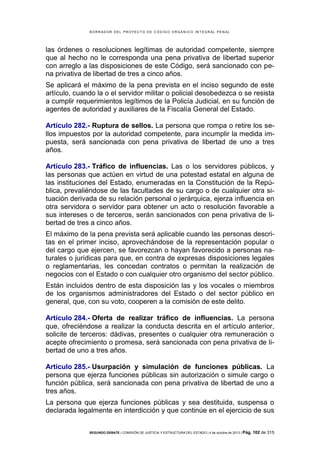 B OR R AD OR D E L P R OYE C T O D E C ÓD IG O OR GÁ N IC O IN T E GR AL P E N AL

las órdenes o resoluciones legítimas de autoridad competente, siempre
que al hecho no le corresponda una pena privativa de libertad superior
con arreglo a las disposiciones de este Código, será sancionado con pena privativa de libertad de tres a cinco años.
Se aplicará el máximo de la pena prevista en el inciso segundo de este
artículo, cuando la o el servidor militar o policial desobedezca o se resista
a cumplir requerimientos legítimos de la Policía Judicial, en su función de
agentes de autoridad y auxiliares de la Fiscalía General del Estado.
Artículo 282.- Ruptura de sellos. La persona que rompa o retire los sellos impuestos por la autoridad competente, para incumplir la medida impuesta, será sancionada con pena privativa de libertad de uno a tres
años.
Artículo 283.- Tráfico de influencias. Las o los servidores públicos, y
las personas que actúen en virtud de una potestad estatal en alguna de
las instituciones del Estado, enumeradas en la Constitución de la República, prevaliéndose de las facultades de su cargo o de cualquier otra situación derivada de su relación personal o jerárquica, ejerza influencia en
otra servidora o servidor para obtener un acto o resolución favorable a
sus intereses o de terceros, serán sancionados con pena privativa de libertad de tres a cinco años.
El máximo de la pena prevista será aplicable cuando las personas descritas en el primer inciso, aprovechándose de la representación popular o
del cargo que ejercen, se favorezcan o hayan favorecido a personas naturales o jurídicas para que, en contra de expresas disposiciones legales
o reglamentarias, les concedan contratos o permitan la realización de
negocios con el Estado o con cualquier otro organismo del sector público.
Están incluidos dentro de esta disposición las y los vocales o miembros
de los organismos administradores del Estado o del sector público en
general, que, con su voto, cooperen a la comisión de este delito.
Artículo 284.- Oferta de realizar tráfico de influencias. La persona
que, ofreciéndose a realizar la conducta descrita en el artículo anterior,
solicite de terceros: dádivas, presentes o cualquier otra remuneración o
acepte ofrecimiento o promesa, será sancionada con pena privativa de libertad de uno a tres años.
Artículo 285.- Usurpación y simulación de funciones públicas. La
persona que ejerza funciones públicas sin autorización o simule cargo o
función pública, será sancionada con pena privativa de libertad de uno a
tres años.
La persona que ejerza funciones públicas y sea destituida, suspensa o
declarada legalmente en interdicción y que continúe en el ejercicio de sus
SEGUNDO DEBATE | COMISIÓN DE JUSTICIA Y ESTRUCTURA DEL ESTADO | 4 de octubre de 2013 | Pág.

102 de 315

 