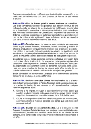 B OR R AD OR D E L P R OYE C T O D E C ÓD IG O OR GÁ N IC O IN T E GR AL P E N AL

funciones después de ser notificada con la destitución, suspensión o interdicción, será sancionada con pena privativa de libertad de seis meses
a un año.
Artículo 286.- Uso de fuerza pública contra órdenes de autoridad.
Las o los servidores públicos y las personas que actúen en virtud de una
potestad estatal en alguna de las instituciones del Estado, enumeradas
en la Constitución, que utilice a miembros de la Policía Nacional o Fuerzas Armadas contradiciendo la Constitución, impidiendo la ejecución de
órdenes legítimas expedidas por autoridad competente o permitiendo el
uso de la violencia sin legitimación legal suficiente, serán sancionados
con pena privativa de libertad de uno a tres años.
Artículo 287.- Testaferrismo. La persona que consienta en aparentar
como suyos bienes muebles, inmuebles, títulos, acciones y dinero en
efectivo, producto del enriquecimiento ilícito de la o el servidor o ex servidor público o producto del enriquecimiento privado no justificado será
sancionada con pena privativa de libertad de tres a cinco años y multa de
veinte a cincuenta salarios básicos unificados del trabajador en general.
Cuando los bienes, títulos, acciones o dinero en efectivo provengan de la
producción, oferta, tráfico ilícito de sustancias catalogadas sujetas a fiscalización, trata de personas, diversas formas de explotación, delincuencia organizada o que atenten contra los derechos humanos, será sancionada con pena privativa de libertad de cinco a siete años y multa de cincuenta a cien salarios básicos unificados del trabajador en general.
Serán comisados los instrumentos utilizados en el cometimiento del delito
así como los productos o réditos obtenidos.
Artículo 288.- Delitos contra los bienes institucionales. La o el servidor de las Fuerzas Armadas o Policía Nacional, será sancionado con pena privativa de libertad de seis meses a un año, cuando realice cualquiera de los siguientes actos:
1. Ejecute o no impida, en lugar o establecimiento policial, actos que
puedan producir incendio, estragos u originar un grave riesgo para la
seguridad de una unidad o establecimiento de la Policía Nacional.
2. Oculte a sus superiores averías o deterioros graves en instalaciones,
aprovisionamiento o material logístico a su cargo que sea de uso del
personal policial.
Artículo 289.- Elusión de responsabilidades. La o el servidor de las
Fuerzas Armadas o Policía Nacional que eluda su responsabilidad en actos de servicio, cuando esta omisión cause daños en los bienes de una
persona, será sancionado con pena privativa de libertad de seis meses a
un año.
SEGUNDO DEBATE | COMISIÓN DE JUSTICIA Y ESTRUCTURA DEL ESTADO | 4 de octubre de 2013 | Pág.

103 de 315

 