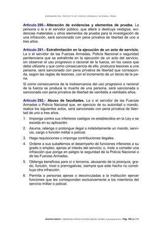 B OR R AD OR D E L P R OYE C T O D E C ÓD IG O OR GÁ N IC O IN T E GR AL P E N AL

Artículo 290.- Alteración de evidencias y elementos de prueba. La
persona o la o el servidor público, que altere o destruya vestigios, evidencias materiales u otros elementos de prueba para la investigación de
una infracción, será sancionado con pena privativa de libertad de uno a
tres años.
Artículo 291.- Extralimitación en la ejecución de un acto de servicio.
La o el servidor de las Fuerzas Armadas, Policía Nacional o seguridad
penitenciaria que se extralimite en la ejecución de un acto del servicio,
sin observar el uso progresivo o racional de la fuerza, en los casos que
deba utilizarla y que como consecuencia de ello, produzca lesiones a una
persona, será sancionado con pena privativa de libertad que corresponda, según las reglas de lesiones, con el incremento de un tercio de la pena.
Si como consecuencia de la inobservancia del uso progresivo o racional
de la fuerza se produce la muerte de una persona, será sancionada o
sancionado con pena privativa de libertad de veintidós a veintiséis años.
Artículo 292.- Abuso de facultades. La o el servidor de las Fuerzas
Armadas o Policía Nacional que, en ejercicio de su autoridad o mando,
realice los siguientes actos, será sancionado con pena privativa de libertad de uno a tres años.
1. Imponga contra sus inferiores castigos no establecidos en la Ley o se
exceda en su aplicación.
2. Asuma, retenga o prolongue ilegal o indebidamente un mando, servicio, cargo o función militar o policial.
3. Haga requisiciones o imponga contribuciones ilegales.
4. Ordene a sus subalternos el desempeño de funciones inferiores a su
grado o empleo; ajenas al interés del servicio; o, inste a cometer una
infracción que ponga en peligro la seguridad de la Policía Nacional o
de las Fuerzas Armadas.
5. Obtenga beneficios para sí o terceros, abusando de la jerarquía, grado, función, nivel o prerrogativas, siempre que este hecho no constituya otra infracción.
6. Permita a personas ajenas o desvinculadas a la institución ejercer
funciones que les correspondan exclusivamente a los miembros del
servicio militar o policial.

SEGUNDO DEBATE | COMISIÓN DE JUSTICIA Y ESTRUCTURA DEL ESTADO | 4 de octubre de 2013 | Pág.

104 de 315

 
