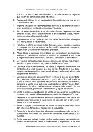 B OR R AD OR D E L P R OYE C T O D E C ÓD IG O OR GÁ N IC O IN T E GR AL P E N AL

solicitud de inscripción, actualización o cancelación de los registros
que llevan las administraciones tributarias.
3. Realice actividades en un establecimiento a sabiendas de que se encuentre clausurado.
4. Imprima y haga uso de comprobantes de venta o de retención que no
sean autorizados por la Administración Tributaria.
5. Proporcione a la administración tributaria informes, reportes con mercancías, datos, cifras, circunstancias o antecedentes falsos, incompletos, desfigurados o adulterados.
6. Haga constar en las declaraciones tributarias datos falsos, incompletos, desfigurados o adulterados.
7. Falsifique o altere permisos, guías, facturas, actas, marcas, etiquetas
o cualquier otro tipo de control de fabricación, consumo, transporte,
importación y exportación de bienes gravados.
8. Altere libros o registros informáticos de contabilidad, anotaciones,
asientos u operaciones relativas a la actividad económica, así como
el registro contable de cuentas, nombres, cantidades o datos falsos.
9. Lleve doble contabilidad con distintos asientos en libros o registros informáticos, para el mismo negocio o actividad económica.
10. Destruya total o parcialmente, los libros o registros informáticos de
contabilidad u otros exigidos por las normas tributarias o los documentos que los respalden, para evadir el pago o disminuir el valor de
obligaciones tributarias.
11. Venda para consumo aguardiente sin rectificar o alcohol sin embotellar y declarar falsamente volumen o grado alcohólico del producto
sujeto al tributo, fuera del límite de tolerancia establecido por el INEN,
así como la venta fuera del cupo establecido por el Servicio de Rentas Internas, del alcohol etílico que se destine a la fabricación de bebidas alcohólicas, productos farmacéuticos y aguas de tocador.
12. Emita o acepte comprobantes de venta por operaciones inexistentes
o cuyo monto no coincida con el correspondiente a la operación real.
13. Presente a la administración tributaria comprobantes de venta por
operaciones inexistentes o cuyo monto no coincida con el correspondiente a la operación real.
14. Emita o acepte comprobantes de venta por operaciones realizadas
con empresas fantasmas, inexistentes o supuestas.
15. Presente a la administración tributaria comprobantes de venta por
operaciones realizadas con empresas fantasmas, inexistentes o supuestas.
16. Omita ingresos, incluya costos, gastos, deducciones, exoneraciones,
rebajas o retenciones falsas o inexistentes o superiores a las que
SEGUNDO DEBATE | COMISIÓN DE JUSTICIA Y ESTRUCTURA DEL ESTADO | 4 de octubre de 2013 | Pág.

106 de 315

 