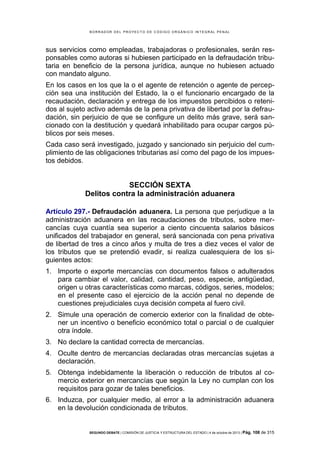 B OR R AD OR D E L P R OYE C T O D E C ÓD IG O OR GÁ N IC O IN T E GR AL P E N AL

sus servicios como empleadas, trabajadoras o profesionales, serán responsables como autoras si hubiesen participado en la defraudación tributaria en beneficio de la persona jurídica, aunque no hubiesen actuado
con mandato alguno.
En los casos en los que la o el agente de retención o agente de percepción sea una institución del Estado, la o el funcionario encargado de la
recaudación, declaración y entrega de los impuestos percibidos o retenidos al sujeto activo además de la pena privativa de libertad por la defraudación, sin perjuicio de que se configure un delito más grave, será sancionado con la destitución y quedará inhabilitado para ocupar cargos públicos por seis meses.
Cada caso será investigado, juzgado y sancionado sin perjuicio del cumplimiento de las obligaciones tributarias así como del pago de los impuestos debidos.

SECCIÓN SEXTA
Delitos contra la administración aduanera
Artículo 297.- Defraudación aduanera. La persona que perjudique a la
administración aduanera en las recaudaciones de tributos, sobre mercancías cuya cuantía sea superior a ciento cincuenta salarios básicos
unificados del trabajador en general, será sancionada con pena privativa
de libertad de tres a cinco años y multa de tres a diez veces el valor de
los tributos que se pretendió evadir, si realiza cualesquiera de los siguientes actos:
1. Importe o exporte mercancías con documentos falsos o adulterados
para cambiar el valor, calidad, cantidad, peso, especie, antigüedad,
origen u otras características como marcas, códigos, series, modelos;
en el presente caso el ejercicio de la acción penal no depende de
cuestiones prejudiciales cuya decisión competa al fuero civil.
2. Simule una operación de comercio exterior con la finalidad de obtener un incentivo o beneficio económico total o parcial o de cualquier
otra índole.
3. No declare la cantidad correcta de mercancías.
4. Oculte dentro de mercancías declaradas otras mercancías sujetas a
declaración.
5. Obtenga indebidamente la liberación o reducción de tributos al comercio exterior en mercancías que según la Ley no cumplan con los
requisitos para gozar de tales beneficios.
6. Induzca, por cualquier medio, al error a la administración aduanera
en la devolución condicionada de tributos.

SEGUNDO DEBATE | COMISIÓN DE JUSTICIA Y ESTRUCTURA DEL ESTADO | 4 de octubre de 2013 | Pág.

108 de 315

 