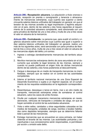 B OR R AD OR D E L P R OYE C T O D E C ÓD IG O OR GÁ N IC O IN T E GR AL P E N AL

Artículo 298.- Receptación aduanera. La adquisición a título oneroso o
gratuito, recepción en prenda o consignación y tenencia o almacenamiento de mercancías extranjeras, cuya cuantía sea superior a ciento
cincuenta salarios básicos unificados del trabajador en general, sin que el
tenedor de las mismas acredite su legal importación o legítima adquisición en el país, dentro de las setenta y dos horas siguientes al requerimiento de la autoridad aduanera competente, será sancionada con una
pena privativa de libertad de uno a tres años y multa de una a tres veces
el valor en aduana de la mercancía.
Artículo 299.- Contrabando. La persona que, para evadir el control y vigilancia aduanera sobre mercancías cuya cuantía sea igual o superior a
diez salarios básicos unificados del trabajador en general, realice uno
más de los siguientes actos, será sancionada con pena privativa de libertad de tres a cinco años, multa de una a tres veces el valor en aduana de
las mercancías objeto del delito y el comiso:
1. Ingrese o extraiga clandestinamente mercancías del territorio aduanero.
2. Movilice mercancías extranjeras dentro de zona secundaria sin el documento que acredite la legal tenencia de las mismas, siempre y
cuando no pueda justificarse el origen lícito de dichas mercancías
dentro de las setenta y dos horas posteriores al descubrimiento.
3. Cargue o descargue de un medio de transporte mercancías no manifestadas, siempre que se realice sin el control de las autoridades
competentes.
4. Interne al territorio nacional mercancías de una Zona Especial de
Desarrollo Económico o sujeta a un régimen especial, sin el cumplimiento de los requisitos establecidos en la legislación correspondiente.
5. Desembarque, descargue o lance en tierra, mar o en otro medio de
transporte, mercancías extranjeras antes de someterse al control
aduanero, salvo los casos de arribo forzoso.
6. Oculte por cualquier mecanismo mercancías extranjeras en naves,
aeronaves, vehículos de transporte o unidades de carga, sin que se
hayan sometido al control de las autoridades aduaneras.
7. Viole o retire sellos, candados u otras seguridades colocadas en los
medios de transporte, unidades de carga, recintos o locales habilitados como depósitos temporales, siempre que se determine faltante
total o parcial de las mercancías.
8. Extraiga mercancías que se encuentren en zona primaria, sin haber
obtenido el levante de las mismas. Las autoridades portuarias y aeroportuarias o sus concesionarios serán responsables, si permitiesen
por acción u omisión este delito.
SEGUNDO DEBATE | COMISIÓN DE JUSTICIA Y ESTRUCTURA DEL ESTADO | 4 de octubre de 2013 | Pág.

109 de 315

 