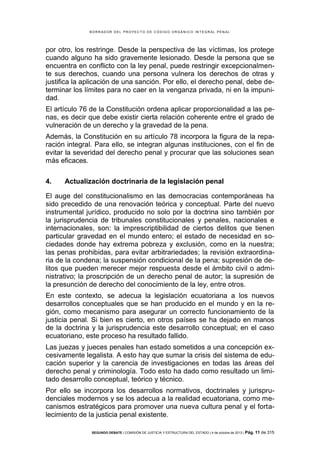 B OR R AD OR D E L P R OYE C T O D E C ÓD IG O OR GÁ N IC O IN T E GR AL P E N AL

por otro, los restringe. Desde la perspectiva de las víctimas, los protege
cuando alguno ha sido gravemente lesionado. Desde la persona que se
encuentra en conflicto con la ley penal, puede restringir excepcionalmente sus derechos, cuando una persona vulnera los derechos de otras y
justifica la aplicación de una sanción. Por ello, el derecho penal, debe determinar los límites para no caer en la venganza privada, ni en la impunidad.
El artículo 76 de la Constitución ordena aplicar proporcionalidad a las penas, es decir que debe existir cierta relación coherente entre el grado de
vulneración de un derecho y la gravedad de la pena.
Además, la Constitución en su artículo 78 incorpora la figura de la reparación integral. Para ello, se integran algunas instituciones, con el fin de
evitar la severidad del derecho penal y procurar que las soluciones sean
más eficaces.
4.

Actualización doctrinaria de la legislación penal

El auge del constitucionalismo en las democracias contemporáneas ha
sido precedido de una renovación teórica y conceptual. Parte del nuevo
instrumental jurídico, producido no solo por la doctrina sino también por
la jurisprudencia de tribunales constitucionales y penales, nacionales e
internacionales, son: la imprescriptibilidad de ciertos delitos que tienen
particular gravedad en el mundo entero; el estado de necesidad en sociedades donde hay extrema pobreza y exclusión, como en la nuestra;
las penas prohibidas, para evitar arbitrariedades; la revisión extraordinaria de la condena; la suspensión condicional de la pena; supresión de delitos que pueden merecer mejor respuesta desde el ámbito civil o administrativo; la proscripción de un derecho penal de autor; la supresión de
la presunción de derecho del conocimiento de la ley, entre otros.
En este contexto, se adecua la legislación ecuatoriana a los nuevos
desarrollos conceptuales que se han producido en el mundo y en la región, como mecanismo para asegurar un correcto funcionamiento de la
justicia penal. Si bien es cierto, en otros países se ha dejado en manos
de la doctrina y la jurisprudencia este desarrollo conceptual; en el caso
ecuatoriano, este proceso ha resultado fallido.
Las juezas y jueces penales han estado sometidos a una concepción excesivamente legalista. A esto hay que sumar la crisis del sistema de educación superior y la carencia de investigaciones en todas las áreas del
derecho penal y criminología. Todo esto ha dado como resultado un limitado desarrollo conceptual, teórico y técnico.
Por ello se incorpora los desarrollos normativos, doctrinales y jurisprudenciales modernos y se los adecua a la realidad ecuatoriana, como mecanismos estratégicos para promover una nueva cultura penal y el fortalecimiento de la justicia penal existente.
SEGUNDO DEBATE | COMISIÓN DE JUSTICIA Y ESTRUCTURA DEL ESTADO | 4 de octubre de 2013 | Pág.

11 de 315

 