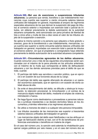 B OR R AD OR D E L P R OYE C T O D E C ÓD IG O OR GÁ N IC O IN T E GR AL P E N AL

Artículo 300.- Mal uso de exenciones o suspensiones tributarias
aduaneras. La persona que venda, transfiera o use indebidamente mercancías cuya cuantía sea superior a ciento cincuenta salarios básicos
unificados del trabajador en general, importadas al amparo de regímenes
especiales aduaneros de los que derivan la suspensión del pago de tributos al comercio exterior o importadas con exención total o parcial de tributos, sin obtener previamente la debida autorización de la autoridad
aduanera competente, será sancionada con pena privativa de libertad de
tres a cinco años y multa de tres a diez veces el valor de los tributos objeto de la suspensión o exención.
Se aplica la misma sanción a la persona que adquiera a título gratuito u
oneroso, goce de la transferencia o use indebidamente, mercancías, cuya cuantía sea superior a ciento cincuenta salarios básicos unificados del
trabajador en general, importadas con exención total o parcial de tributos
al comercio exterior, sin que el propietario o consignatario haya obtenido
previamente la debida autorización de la autoridad aduanera competente.
Artículo 301.- Circunstancias agravantes de los delitos aduaneros.
Cuando concurran una o más de las siguientes circunstancias serán sancionadas con el máximo de la pena prevista en los artículos anteriores,
con el máximo de la multa que corresponda al delito de defraudación
aduanera y con las demás sanciones previstas para el delito de que se
trate, cuando:
1. El partícipe del delito sea servidora o servidor público, que en ejercicio o en ocasión de sus funciones abusa de su cargo.
2. El partícipe del delito sea agente afianzado de aduanas o un operador económico autorizado, que en ejercicio o en ocasión de dicha calidad abusa de ella.
3. Se evite el descubrimiento del delito, se dificulte u obstruya la incautación, la retención provisional, la inmovilización y el comiso de la
mercancía objeto material del delito, mediante el empleo de violencia,
intimidación o fuerza.
4. Se haga figurar como destinatarios o proveedores a personas naturales o jurídicas inexistentes o se declare domicilios falsos en los documentos y trámites referentes a los regímenes aduaneros.
5. Se utilice a menores de edad o a cualquier otra persona inimputable.
6. Los tributos causados de las mercancías sea superior a trescientos
salarios básicos unificados del trabajador en general.
7. Las mercancías objeto del delito sean falsificadas o se les atribuye un
lugar de fabricación distinto al real, con el fin de beneficiarse de preferencias arancelarias o beneficios en materia de origen.
En el caso del número uno, la sanción será además la inhabilitación para
ejercer cargos públicos por seis meses; y en el caso del número dos se
SEGUNDO DEBATE | COMISIÓN DE JUSTICIA Y ESTRUCTURA DEL ESTADO | 4 de octubre de 2013 | Pág.

110 de 315

 