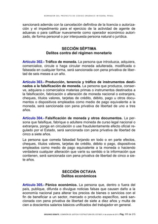B OR R AD OR D E L P R OYE C T O D E C ÓD IG O OR GÁ N IC O IN T E GR AL P E N AL

sancionará además con la cancelación definitiva de la licencia o autorización y el impedimento para el ejercicio de la actividad de agente de
aduanas o para calificar nuevamente como operador económico autorizado, de forma personal o por interpuesta persona natural o jurídica.

SECCIÓN SÉPTIMA
Delitos contra del régimen monetario
Artículo 302.- Tráfico de moneda. La persona que introduzca, adquiera,
comercialice, circule o haga circular moneda adulterada, modificada o
falseada en cualquier forma, será sancionada con pena privativa de libertad de seis meses a un año.
Artículo 303.- Producción, tenencia y tráfico de instrumentos destinados a la falsificación de moneda. La persona que produzca, conserve, adquiera o comercialice materias primas o instrumentos destinados a
la falsificación, fabricación o alteración de moneda nacional o extranjera,
cheques, títulos valores, tarjetas de crédito, débito, pago u otros documentos o dispositivos empleados como medio de pago equivalente a la
moneda, será sancionada con pena privativa de libertad de uno a tres
años.
Artículo 304.- Falsificación de moneda y otros documentos. La persona que falsifique, fabrique o adultere moneda de curso legal nacional o
extranjera, ponga en circulación o use fraudulentamente efecto oficial regulado por el Estado, será sancionada con pena privativa de libertad de
cinco a siete años.
La persona que cometa falsedad forjando en todo o en parte efectos,
cheques, títulos valores, tarjetas de crédito, débito o pago, dispositivos
empleados como medio de pago equivalente a la moneda o haciendo
verdadera cualquier alteración que varíe su sentido o la información que
contienen, será sancionada con pena privativa de libertad de cinco a siete años.

SECCIÓN OCTAVA
Delitos económicos
Artículo 305.- Pánico económico. La persona que, dentro o fuera del
país, publique, difunda o divulgue noticias falsas que causen daño a la
economía nacional para alterar los precios de bienes o servicios con el
fin de beneficiar a un sector, mercado o producto específico, será sancionada con pena privativa de libertad de siete a diez años y multa de
cien a doscientos salarios básicos unificados del trabajador en general.
SEGUNDO DEBATE | COMISIÓN DE JUSTICIA Y ESTRUCTURA DEL ESTADO | 4 de octubre de 2013 | Pág.

111 de 315

 