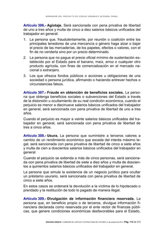 B OR R AD OR D E L P R OYE C T O D E C ÓD IG O OR GÁ N IC O IN T E GR AL P E N AL

Artículo 306.- Agiotaje. Será sancionada con pena privativa de libertad
de uno a tres años y multa de cinco a diez salarios básicos unificados del
trabajador en general:
1. La persona que, fraudulentamente, por reunión o coalición entre los
principales tenedores de una mercancía o género haga alzar o bajar
el precio de las mercaderías, de los papeles, efectos o valores, con el
fin de no venderla sino por un precio determinado.
2. La persona que no pague el precio oficial mínimo de sustentación establecido por el Estado para el banano, maíz, arroz o cualquier otro
producto agrícola, con fines de comercialización en el mercado nacional o extranjero.
3. Los que ofrezca fondos públicos o acciones u obligaciones de una
sociedad o persona jurídica, afirmando o haciendo entrever hechos o
circunstancias falsos.
Artículo 307.- Fraude en obtención de beneficios sociales. La persona que obtenga beneficios sociales o subvenciones del Estado a través
de la distorsión u ocultamiento de su real condición económica, cuando el
perjuicio es menor a diecinueve salarios básicos unificados del trabajador
en general, será sancionada con pena privativa de libertad de uno a tres
años.
Cuando el perjuicio es mayor a veinte salarios básicos unificados del trabajador en general, será sancionada con pena privativa de libertad de
tres a cinco años.
Artículo 308.- Usura. La persona que suministre a terceros valores a
cambio de un rendimiento económico que exceda del interés máximo legal, será sancionada con pena privativa de libertad de cinco a siete años
y multa de cien a doscientos salarios básicos unificados del trabajador en
general.
Cuando el perjuicio se extienda a más de cinco personas, será sancionada con pena privativa de libertad de siete a diez años y multa de doscientos a quinientos salarios básicos unificados del trabajador en general.
La persona que simule la existencia de un negocio jurídico para ocultar
un préstamo usurario, será sancionada con pena privativa de libertad de
cinco a siete años.
En estos casos se ordenará la devolución a la víctima de lo hipotecado o
prendado y la restitución de todo lo pagado de manera ilegal.
Artículo 309.- Divulgación de información financiera reservada. La
persona que, en beneficio propio o de terceros, divulgue información financiera declarada como reservada por el ente rector de finanzas públicas, que genere condiciones económicas desfavorables para el Estado,
SEGUNDO DEBATE | COMISIÓN DE JUSTICIA Y ESTRUCTURA DEL ESTADO | 4 de octubre de 2013 | Pág.

112 de 315

 