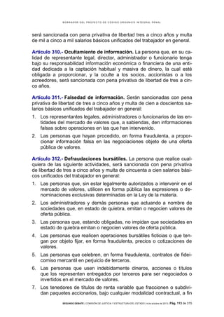 B OR R AD OR D E L P R OYE C T O D E C ÓD IG O OR GÁ N IC O IN T E GR AL P E N AL

será sancionada con pena privativa de libertad tres a cinco años y multa
de mil a cinco a mil salarios básicos unificados del trabajador en general.
Artículo 310.- Ocultamiento de información. La persona que, en su calidad de representante legal, director, administrador o funcionario tenga
bajo su responsabilidad información económica o financiera de una entidad dedicada a la captación habitual y masiva de dinero, la cual esté
obligada a proporcionar, y la oculte a los socios, accionistas o a los
acreedores, será sancionada con pena privativa de libertad de tres a cinco años.
Artículo 311.- Falsedad de información. Serán sancionadas con pena
privativa de libertad de tres a cinco años y multa de cien a doscientos salarios básicos unificados del trabajador en general:
1. Los representantes legales, administradores o funcionarios de las entidades del mercado de valores que, a sabiendas, den informaciones
falsas sobre operaciones en las que han intervenido.
2. Las personas que hayan procedido, en forma fraudulenta, a proporcionar información falsa en las negociaciones objeto de una oferta
pública de valores.
Artículo 312.- Defraudaciones bursátiles. La persona que realice cualquiera de las siguiente actividades, será sancionada con pena privativa
de libertad de tres a cinco años y multa de cincuenta a cien salarios básicos unificados del trabajador en general:
1. Las personas que, sin estar legalmente autorizados a intervenir en el
mercado de valores, utilicen en forma pública las expresiones o denominaciones exclusivas determinadas en la Ley de la materia.
2. Los administradores y demás personas que actuando a nombre de
sociedades que, en estado de quiebra, emitan o negocien valores de
oferta pública.
3. Las personas que, estando obligadas, no impidan que sociedades en
estado de quiebra emitan o negocien valores de oferta pública.
4. Las personas que realicen operaciones bursátiles ficticias o que tengan por objeto fijar, en forma fraudulenta, precios o cotizaciones de
valores.
5. Las personas que celebren, en forma fraudulenta, contratos de fideicomiso mercantil en perjuicio de terceros.
6. Las personas que usen indebidamente dineros, acciones o títulos
que los representen entregados por terceros para ser negociados o
invertidos en el mercado de valores.
7. Los tenedores de títulos de renta variable que fraccionen o subdividan paquetes accionarios, bajo cualquier modalidad contractual, a fin
SEGUNDO DEBATE | COMISIÓN DE JUSTICIA Y ESTRUCTURA DEL ESTADO | 4 de octubre de 2013 | Pág.

113 de 315

 