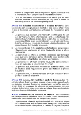 B OR R AD OR D E L P R OYE C T O D E C ÓD IG O OR GÁ N IC O IN T E GR AL P E N AL

de eludir el cumplimiento de sus obligaciones legales, salvo que exista autorización previa y expresa de la autoridad competente.
8. Las o los directores o administradores de un emisor que, en forma
maliciosa, reserven hechos relevantes por perjudicar el interés del
mercado que deban ser conocidos por el público.
Artículo 313.- Falsedad documental en el mercado de valores. Serán
sancionadas con pena privativa de libertad de tres a cinco años y multa
de cien a doscientos salarios básicos unificados del trabajador en general:
1. Las personas que obtengan una inscripción en el Registro del Mercado de Valores mediante informaciones o antecedentes falsos maliciosamente suministrados. Si este delito es cometido por servidoras o
servidores públicos, serán sancionados con pena privativa de libertad
de ocho a once años y multa de doscientos a trescientos salarios básicos unificados del trabajador en general.
2. Los representantes de los depósitos centralizados de compensación
y liquidación de valores que en forma fraudulenta, omitan o falseen
inscripciones.
3. Los operadores que alteren la identidad o capacidad legal de las personas que hayan contratado por su intermedio o que atenten contra
la autenticidad e integridad de los valores que negocien.
4. Las personas que efectúen en forma fraudulenta, calificaciones de
riesgo sin ajustarse a la situación real del emisor.
5. Las personas que, cumpliendo funciones de auditoría externa, oculten fraudes u otras irregularidades graves detectadas en el proceso
de auditoría.
6. Las personas que, en forma maliciosa, efectúen avalúos de bienes
que no se sujeten a la realidad.
Artículo 314.- Autorización indebida de contrato de seguro. Las y los
administradores de compañías de seguros o reaseguros o sus delegados
que autoricen contratos de seguro o reaseguro con compañías que mantengan déficit en su margen de solvencia, serán sancionados con pena
privativa de libertad de tres a cinco años y multa de diez a veinte salarios
básicos unificados del trabajador en general.
Artículo 315.- Operaciones indebidas de seguros. Será sancionada
con pena privativa de libertad de tres a cinco años y multa de cincuenta a
cien salarios básicos unificados del trabajador en general:
1. La persona que, sin estar legalmente autorizada, establezca empresas o negocios que realicen operaciones de seguros, cualquiera que
sea su denominación, siempre que, a cambio del pago de una prima,
SEGUNDO DEBATE | COMISIÓN DE JUSTICIA Y ESTRUCTURA DEL ESTADO | 4 de octubre de 2013 | Pág.

114 de 315

 