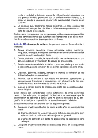 B OR R AD OR D E L P R OYE C T O D E C ÓD IG O OR GÁ N IC O IN T E GR AL P E N AL

cuota o cantidad anticipada, asuma la obligación de indemnizar por
una pérdida o daño producido por un acontecimiento incierto; o, a
pagar un capital o una renta si ocurre la eventualidad prevista en el
contrato.
2. La persona que, declarando falsos siniestros, se haga entregar las
indemnizaciones por las pérdidas o daños contemplados en un contrato de seguro o reaseguro.
En los casos precedentes, por las personas jurídicas serán responsables
las o los administradores que autoricen las operaciones o los que a nombre de aquellas suscriban los respectivos contratos.
Artículo 316.- Lavado de activos. La persona que en forma directa o
indirecta:
1. Tenga, adquiera, transfiera, posea, administre, utilice, mantenga,
resguarde, entregue, transporte, convierta o se beneficie de cualquier
manera, de activos de origen ilícito.
2. Oculte, disimule o impida, la determinación real de la naturaleza, origen, procedencia o vinculación de activos de origen ilícito.
3. Preste su nombre o el de la sociedad o empresa, de la que sea socio
o accionista, para la comisión de los delitos tipificados en este artículo.
4. Organice, gestione, asesore, participe o financie la comisión de los
delitos tipificados en este artículo.
5. Realice, por sí mismo o por medio de terceros, operaciones y
transacciones financieras o económicas, con el objetivo de dar apariencia de licitud a actividades de lavado de activos.
6. Ingrese o egrese dinero de procedencia ilícita por los distritos aduaneros del país.
Estos delitos son considerados como autónomos de otros cometidos
dentro o fuera del país, sin perjuicio de los casos en que tenga lugar la
acumulación de acciones o penas. Esto no exime a la fiscalía de su obligación de investigar el origen ilícito de los activos objeto del delito.
El lavado de activos se sanciona con las siguientes penas:
1. Con pena privativa de libertad de cinco a siete años en los siguientes
casos:
a) Cuando el monto de los activos objeto del delito sea inferior a cien
salarios básicos unificados del trabajador en general.
b) Cuando la comisión del delito no presuponga la asociación para
delinquir.
2. Con pena privativa de libertad de siete a diez años, en los siguientes
casos:
SEGUNDO DEBATE | COMISIÓN DE JUSTICIA Y ESTRUCTURA DEL ESTADO | 4 de octubre de 2013 | Pág.

115 de 315

 