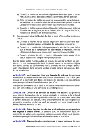 B OR R AD OR D E L P R OYE C T O D E C ÓD IG O OR GÁ N IC O IN T E GR AL P E N AL

a) Cuando el monto de los activos objeto del delito sea igual o superior a cien salarios básicos unificados del trabajador en general.
b) Si la comisión del delito presuponga la asociación para delinquir,
sin servirse de la constitución de sociedades o empresas, o de la
utilización de las que se encuentren legalmente constituidas.
c) Cuando el delito sea cometido utilizando instituciones del sistema
financiero o de seguros; o, en el desempeño de cargos directivos,
funciones o empleos en dichos sistemas.
3. Con pena privativa de libertad de diez a trece años, en los siguientes
casos:
a) Cuando el monto de los activos objeto del delito supere los doscientos salarios básicos unificados del trabajador en general.
b) Cuando la comisión del delito presupone la asociación para delinquir a través de la constitución de sociedades o empresas, o de la
utilización de las que se encuentren legalmente constituidas.
c) Cuando el delito ha sido cometido utilizando instituciones públicas, o dignidades, cargos o empleos públicos.
En los casos antes mencionados, el lavado de activos también se sanciona con una multa equivalente al duplo del monto de los activos objeto
del delito, comiso de conformidad con lo previsto en este Código, disolución y liquidación de la persona jurídica creada para la comisión del delito, de ser el caso.
Artículo 317.- Incriminación falsa por lavado de activos. La persona
que realice acciones tendientes a incriminar falsamente a una o más personas en la comisión del delito de lavado de activos, será sancionada
con pena privativa de libertad de uno a tres años.
Se aplicará el máximo de la pena si los actos señalados en el inciso anterior son cometidos por una servidora o servidor público.
Artículo 318.- Omisión de control de lavado de activos. La persona
que, siendo trabajadora de un sujeto obligado a reportar a la entidad
competente y estando encargado de funciones de prevención, detección
y control de lavado de activos, omita el cumplimiento de sus obligaciones
de control previstas por la Ley, será sancionada con pena privativa de libertad de seis meses a un año.
Artículo 319.- Actos ilegales tendientes al alza de precios de productos sujetos a precio oficial. La persona que, sin autorización legal, incremente los valores de productos sujetos a precio oficial, será sancionada con pena privativa de libertad de seis meses a dos años.
Artículo 320.- Simulación de exportaciones o importaciones. La perSEGUNDO DEBATE | COMISIÓN DE JUSTICIA Y ESTRUCTURA DEL ESTADO | 4 de octubre de 2013 | Pág.

116 de 315

 