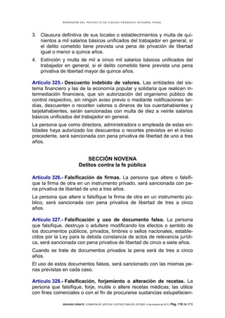B OR R AD OR D E L P R OYE C T O D E C ÓD IG O OR GÁ N IC O IN T E GR AL P E N AL

3. Clausura definitiva de sus locales o establecimientos y multa de quinientos a mil salarios básicos unificados del trabajador en general, si
el delito cometido tiene prevista una pena de privación de libertad
igual o menor a quince años.
4. Extinción y multa de mil a cinco mil salarios básicos unificados del
trabajador en general, si el delito cometido tiene prevista una pena
privativa de libertad mayor de quince años.
Artículo 325.- Descuento indebido de valores. Las entidades del sistema financiero y las de la economía popular y solidaria que realicen intermediación financiera, que sin autorización del organismo público de
control respectivo, sin ningún aviso previo o mediante notificaciones tardías, descuenten o recorten valores o dineros de los cuentahabientes y
tarjetahabientes, serán sancionadas con multa de diez a veinte salarios
básicos unificados del trabajador en general.
La persona que como directora, administradora o empleada de estas entidades haya autorizado los descuentos o recortes previstos en el inciso
precedente, será sancionada con pena privativa de libertad de uno a tres
años.

SECCIÓN NOVENA
Delitos contra la fe pública
Artículo 326.- Falsificación de firmas. La persona que altere o falsifique la firma de otra en un instrumento privado, será sancionada con pena privativa de libertad de uno a tres años.
La persona que altere o falsifique la firma de otra en un instrumento público, será sancionada con pena privativa de libertad de tres a cinco
años.
Artículo 327.- Falsificación y uso de documento falso. La persona
que falsifique, destruya o adultere modificando los efectos o sentido de
los documentos públicos, privados, timbres o sellos nacionales, establecidos por la Ley para la debida constancia de actos de relevancia jurídica, será sancionada con pena privativa de libertad de cinco a siete años.
Cuando se trate de documentos privados la pena será de tres a cinco
años.
El uso de estos documentos falsos, será sancionado con las mismas penas previstas en cada caso.
Artículo 328.- Falsificación, forjamiento o alteración de recetas. La
persona que falsifique, forje, mutile o altere recetas médicas; las utilice
con fines comerciales o con el fin de procurarse sustancias estupefacienSEGUNDO DEBATE | COMISIÓN DE JUSTICIA Y ESTRUCTURA DEL ESTADO | 4 de octubre de 2013 | Pág.

118 de 315

 