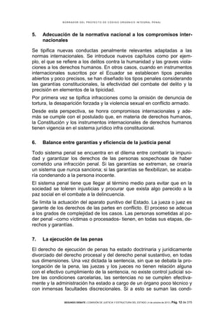 B OR R AD OR D E L P R OYE C T O D E C ÓD IG O OR GÁ N IC O IN T E GR AL P E N AL

5.

Adecuación de la normativa nacional a los compromisos internacionales

Se tipifica nuevas conductas penalmente relevantes adaptadas a las
normas internacionales. Se introduce nuevos capítulos como por ejemplo, el que se refiere a los delitos contra la humanidad y las graves violaciones a los derechos humanos. En otros casos, cuando en instrumentos
internacionales suscritos por el Ecuador se establecen tipos penales
abiertos y poco precisos, se han diseñado los tipos penales considerando
las garantías constitucionales, la efectividad del combate del delito y la
precisión en elementos de la tipicidad.
Por primera vez se tipifica infracciones como la omisión de denuncia de
tortura, la desaparición forzada y la violencia sexual en conflicto armado.
Desde esta perspectiva, se honra compromisos internacionales y además se cumple con el postulado que, en materia de derechos humanos,
la Constitución y los instrumentos internacionales de derechos humanos
tienen vigencia en el sistema jurídico infra constitucional.
6.

Balance entre garantías y eficiencia de la justicia penal

Todo sistema penal se encuentra en el dilema entre combatir la impunidad y garantizar los derechos de las personas sospechosas de haber
cometido una infracción penal. Si las garantías se extreman, se crearía
un sistema que nunca sanciona; si las garantías se flexibilizan, se acabaría condenando a la persona inocente.
El sistema penal tiene que llegar al término medio para evitar que en la
sociedad se toleren injusticias y procurar que exista algo parecido a la
paz social en el combate a la delincuencia.
Se limita la actuación del aparato punitivo del Estado. La jueza o juez es
garante de los derechos de las partes en conflicto. El proceso se adecua
a los grados de complejidad de los casos. Las personas sometidas al poder penal –como víctimas o procesados- tienen, en todas sus etapas, derechos y garantías.
7.

La ejecución de las penas

El derecho de ejecución de penas ha estado doctrinaria y jurídicamente
divorciado del derecho procesal y del derecho penal sustantivo, en todas
sus dimensiones. Una vez dictada la sentencia, sin que se debata la prolongación de la pena, las juezas y los jueces no tienen relación alguna
con el efectivo cumplimiento de la sentencia, no existe control judicial sobre las condiciones carcelarias, las sentencias no se cumplen efectivamente y la administración ha estado a cargo de un órgano poco técnico y
con inmensas facultades discrecionales. Si a esto se suman las condiSEGUNDO DEBATE | COMISIÓN DE JUSTICIA Y ESTRUCTURA DEL ESTADO | 4 de octubre de 2013 | Pág.

12 de 315

 