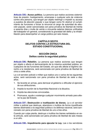 B OR R AD OR D E L P R OYE C T O D E C ÓD IG O OR GÁ N IC O IN T E GR AL P E N AL

Artículo 335.- Acoso político. La persona que realice acciones sistemáticas de presión, hostigamiento, amenazas o cualquier acto de violencia
contra otra persona, que tengan por objeto restringir o impedir su acceso
a puestos de elección popular o que tengan como fin obstruir el cumplimiento de funciones o forzar la renuncia al cargo de autoridad de elección popular, serán sancionadas con pena privativa de libertad de treinta
a sesenta días y multa de veinte a cincuenta salarios básicos unificados
del trabajador en general, considerando la gravedad del delito y la inhabilitación para desempeñar un cargo público por seis meses.

CAPÍTULO SEXTO
DELITOS CONTRA LA ESTRUCTURA DEL
ESTADO CONSTITUCIONAL
SECCIÓN ÚNICA
Delitos contra la seguridad pública
Artículo 336.- Rebelión. La persona que realice acciones que tengan
por objeto o efecto el derrocamiento de la máxima autoridad pública, en
cualquiera de las funciones del Estado, sin que ello afecte el legítimo derecho a la resistencia, será sancionada con pena privativa de libertad de
cinco a siete años.
La o el servidor policial o militar que realice uno o varios de los siguientes
actos, será sancionado con pena privativa de libertad de siete a diez
años.
1. Se levante en armas, para derrocar al gobierno o dificultar el ejercicio
de sus atribuciones.
2. Impida la reunión de la Asamblea Nacional o la disuelva.
3. Impida las elecciones convocadas.
4. Promueva, ayude o sostenga cualquier movimiento armado para alterar la paz del Estado.
Artículo 337.- Destrucción o inutilización de bienes. La o el servidor
militar o policial que destruya, abandone o inutilice de forma injustificada
bienes destinados a la seguridad pública o la defensa nacional, será sancionado con pena privativa de libertad de uno a tres años.
Cuando por culpa pierda, destruya o inutilice los bienes señalados en este artículo, será sancionada con pena privativa de libertad de seis meses
a un año.
Artículo 338.- Impedimento para ejecutar la Ley. Las o los servidores
SEGUNDO DEBATE | COMISIÓN DE JUSTICIA Y ESTRUCTURA DEL ESTADO | 4 de octubre de 2013 | Pág.

120 de 315

 