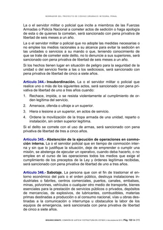 B OR R AD OR D E L P R OYE C T O D E C ÓD IG O OR GÁ N IC O IN T E GR AL P E N AL

La o el servidor militar o policial que incite a miembros de las Fuerzas
Armadas o Policía Nacional a cometer actos de sedición o haga apología
de esta o de quienes la cometan, será sancionado con pena privativa de
libertad de seis meses a un año.
La o el servidor militar o policial que no adopte las medidas necesarias o
no emplee los medios racionales a su alcance para evitar la sedición en
las unidades o servicios a su mando o que, teniendo conocimiento de
que se trate de cometer este delito, no lo denuncie a sus superiores, será
sancionado con pena privativa de libertad de seis meses a un año.
Si los hechos tienen lugar en situación de peligro para la seguridad de la
unidad o del servicio frente a las o los sediciosos, será sancionado con
pena privativa de libertad de cinco a siete años.
Artículo 344.- Insubordinación. La o el servidor militar o policial que
realice uno o más de los siguientes actos, será sancionado con pena privativa de libertad de uno a tres años cuando:
1. Rechace, impida, o se resista violentamente al cumplimiento de orden legítima del servicio.
2. Amenace, ofenda o ultraje a un superior.
3. Hiera o lesione a un superior, en actos de servicio.
4. Ordene la movilización de la tropa armada de una unidad, reparto o
instalación, sin orden superior legítima.
Si el delito se comete con el uso de armas, será sancionado con pena
privativa de libertad de tres a cinco años.
Artículo 345.- Abstención de la ejecución de operaciones en conmoción interna. La o el servidor policial que en tiempo de conmoción interna y sin que lo justifique la situación, deje de emprender o cumplir una
misión, se abstenga de ejecutar un operativo, cuando deba hacerlo, o no
emplee en el curso de las operaciones todos los medios que exige el
cumplimiento de los preceptos de la Ley y órdenes legítimas recibidas,
será sancionado con pena privativa de libertad de uno a tres años.
Artículo 346.- Sabotaje. La persona que con el fin de trastornar el entorno económico del país o el orden público, destruya instalaciones industriales o fabriles, centros comerciales, puertos, canales, embalses,
minas, polvorines, vehículos o cualquier otro medio de transporte, bienes
esenciales para la prestación de servicios públicos o privados, depósitos
de mercancías, de explosivos, de lubricantes, combustibles, materias
primas destinadas a producción o al consumo nacional, vías u obras destinadas a la comunicación o interrumpa u obstaculice la labor de los
equipos de emergencia, será sancionada con pena privativa de libertad
de cinco a siete años.
SEGUNDO DEBATE | COMISIÓN DE JUSTICIA Y ESTRUCTURA DEL ESTADO | 4 de octubre de 2013 | Pág.

122 de 315

 