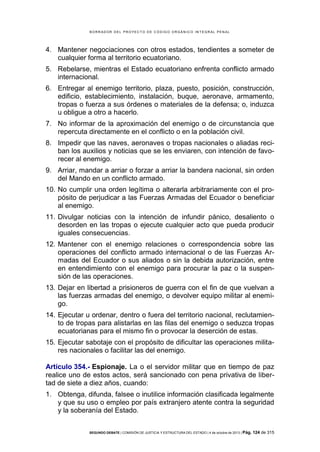 B OR R AD OR D E L P R OYE C T O D E C ÓD IG O OR GÁ N IC O IN T E GR AL P E N AL

4. Mantener negociaciones con otros estados, tendientes a someter de
cualquier forma al territorio ecuatoriano.
5. Rebelarse, mientras el Estado ecuatoriano enfrenta conflicto armado
internacional.
6. Entregar al enemigo territorio, plaza, puesto, posición, construcción,
edificio, establecimiento, instalación, buque, aeronave, armamento,
tropas o fuerza a sus órdenes o materiales de la defensa; o, induzca
u obligue a otro a hacerlo.
7. No informar de la aproximación del enemigo o de circunstancia que
repercuta directamente en el conflicto o en la población civil.
8. Impedir que las naves, aeronaves o tropas nacionales o aliadas reciban los auxilios y noticias que se les enviaren, con intención de favorecer al enemigo.
9. Arriar, mandar a arriar o forzar a arriar la bandera nacional, sin orden
del Mando en un conflicto armado.
10. No cumplir una orden legítima o alterarla arbitrariamente con el propósito de perjudicar a las Fuerzas Armadas del Ecuador o beneficiar
al enemigo.
11. Divulgar noticias con la intención de infundir pánico, desaliento o
desorden en las tropas o ejecute cualquier acto que pueda producir
iguales consecuencias.
12. Mantener con el enemigo relaciones o correspondencia sobre las
operaciones del conflicto armado internacional o de las Fuerzas Armadas del Ecuador o sus aliados o sin la debida autorización, entre
en entendimiento con el enemigo para procurar la paz o la suspensión de las operaciones.
13. Dejar en libertad a prisioneros de guerra con el fin de que vuelvan a
las fuerzas armadas del enemigo, o devolver equipo militar al enemigo.
14. Ejecutar u ordenar, dentro o fuera del territorio nacional, reclutamiento de tropas para alistarlas en las filas del enemigo o seduzca tropas
ecuatorianas para el mismo fin o provocar la deserción de estas.
15. Ejecutar sabotaje con el propósito de dificultar las operaciones militares nacionales o facilitar las del enemigo.
Artículo 354.- Espionaje. La o el servidor militar que en tiempo de paz
realice uno de estos actos, será sancionado con pena privativa de libertad de siete a diez años, cuando:
1. Obtenga, difunda, falsee o inutilice información clasificada legalmente
y que su uso o empleo por país extranjero atente contra la seguridad
y la soberanía del Estado.
SEGUNDO DEBATE | COMISIÓN DE JUSTICIA Y ESTRUCTURA DEL ESTADO | 4 de octubre de 2013 | Pág.

124 de 315

 